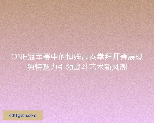 ONE冠军赛中的博姆高泰拳拜师舞展现独特魅力引领战斗艺术新风潮