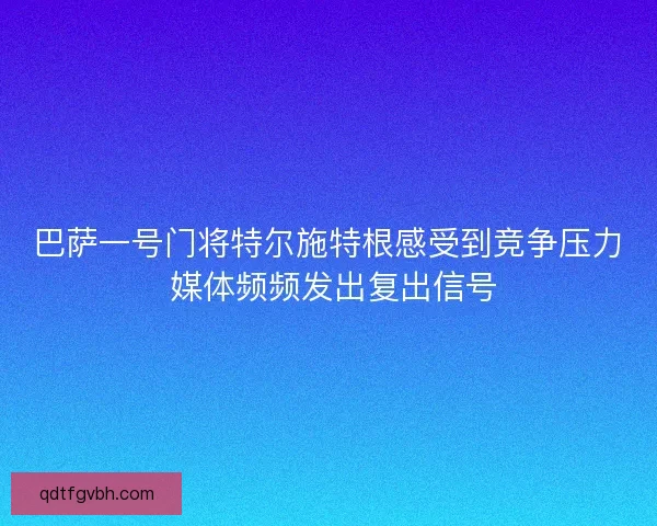 巴萨一号门将特尔施特根感受到竞争压力 媒体频频发出复出信号
