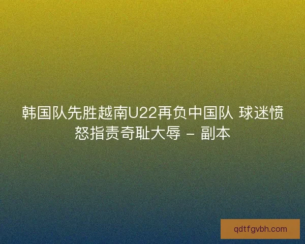 韩国队先胜越南U22再负中国队 球迷愤怒指责奇耻大辱 - 副本