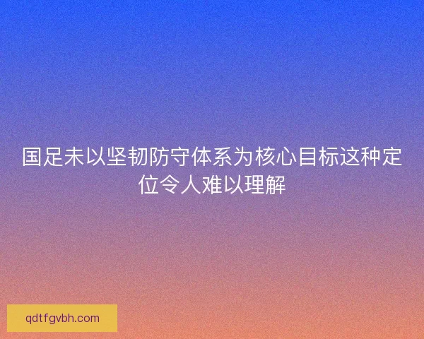 国足未以坚韧防守体系为核心目标这种定位令人难以理解