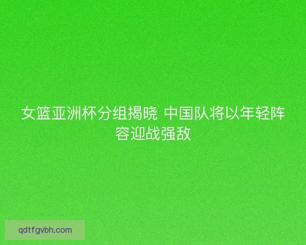 女篮亚洲杯分组揭晓 中国队将以年轻阵容迎战强敌