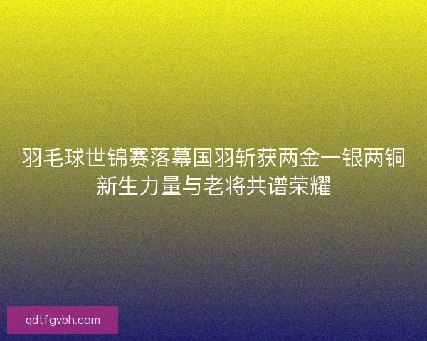 羽毛球世锦赛落幕国羽斩获两金一银两铜新生力量与老将共谱荣耀 羽毛球世锦赛落幕国羽斩获两金一银两铜新生力量与老将共谱荣耀