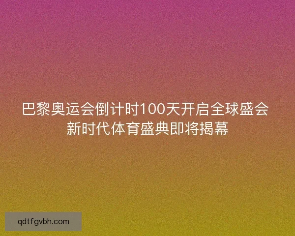 巴黎奥运会倒计时100天开启全球盛会 新时代体育盛典即将揭幕