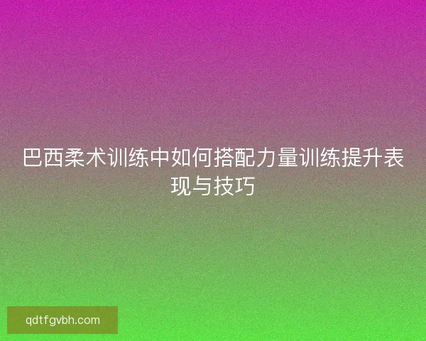 巴西柔术训练中如何搭配力量训练提升表现与技巧 巴西柔术训练中如何搭配力量训练提升表现与技巧