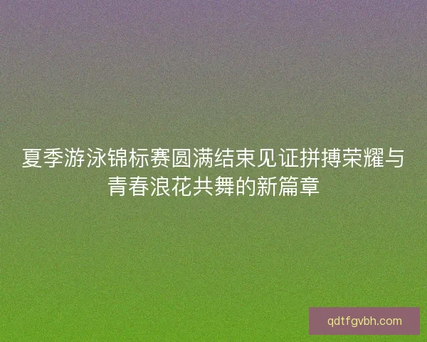 夏季游泳锦标赛圆满结束见证拼搏荣耀与青春浪花共舞的新篇章