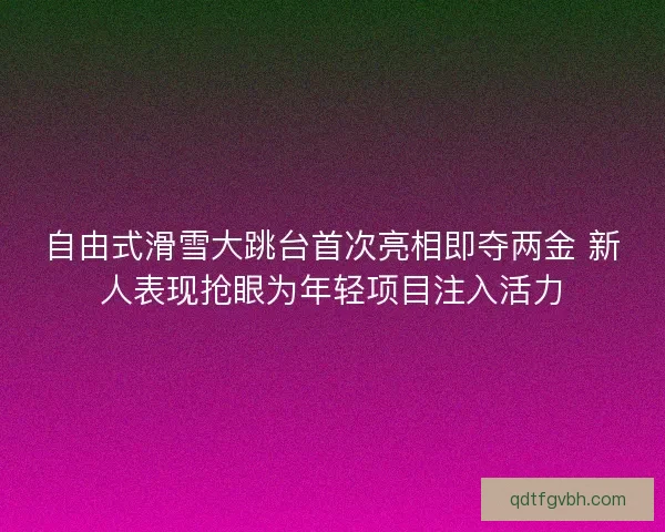 自由式滑雪大跳台首次亮相即夺两金 新人表现抢眼为年轻项目注入活力 自由式滑雪大跳台首次亮相即夺两金 新人表现抢眼为年轻项目注入活力