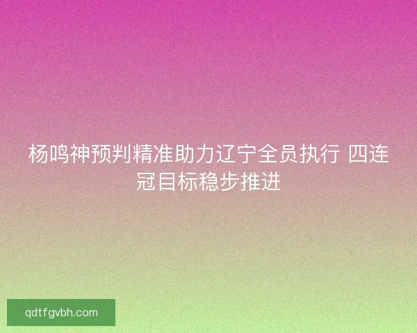 杨鸣神预判精准助力辽宁全员执行 四连冠目标稳步推进