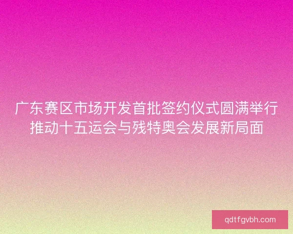 广东赛区市场开发首批签约仪式圆满举行推动十五运会与残特奥会发展新局面 广东赛区市场开发首批签约仪式圆满举行推动十五运会与残特奥会发展新局面