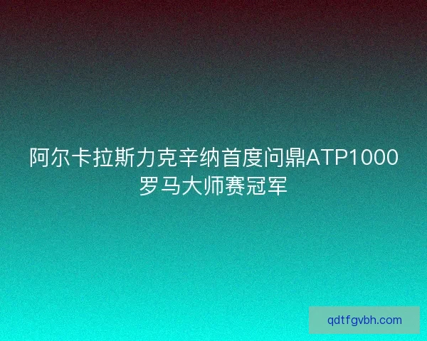 阿尔卡拉斯力克辛纳首度问鼎ATP1000罗马大师赛冠军