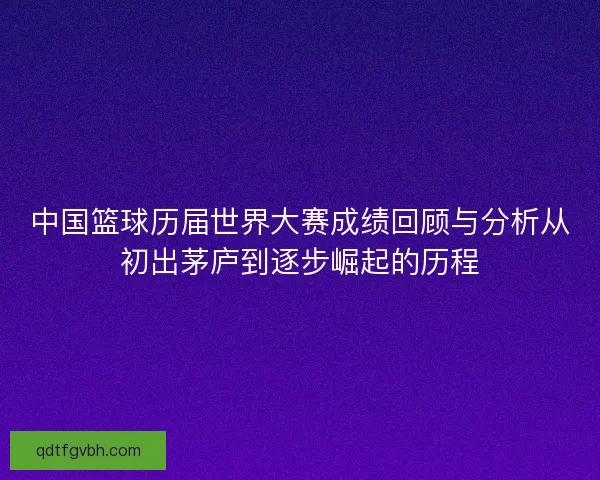 中国篮球历届世界大赛成绩回顾与分析从初出茅庐到逐步崛起的历程 中国篮球历届世界大赛成绩回顾与分析从初出茅庐到逐步崛起的历程