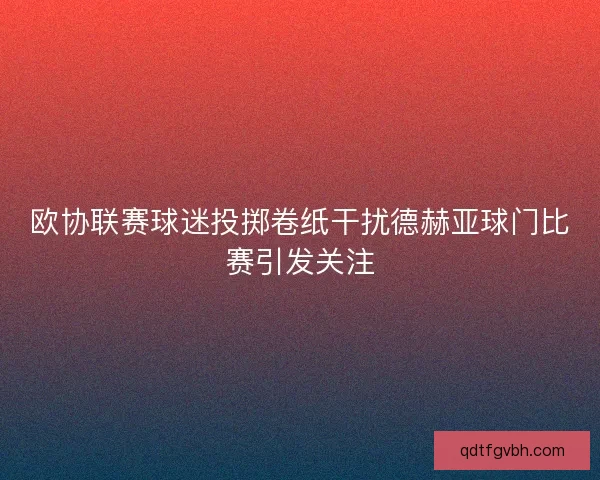 欧协联赛球迷投掷卷纸干扰德赫亚球门比赛引发关注 欧协联赛球迷投掷卷纸干扰德赫亚球门比赛引发关注