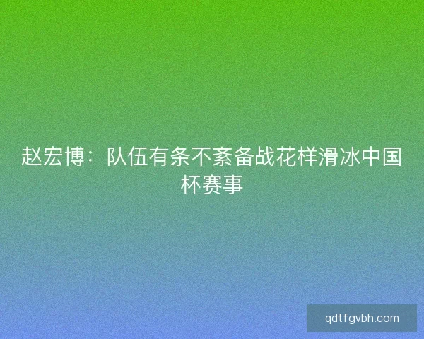 赵宏博:队伍有条不紊备战花样滑冰中国杯赛事 赵宏博:队伍有条不紊备战花样滑冰中国杯赛事